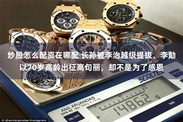 炒股怎么配资在哪配 长孙被李治越级提拔,李勣以70岁高龄出征高句丽,却不是为了感恩