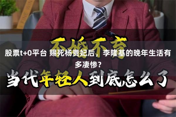 股票t+0平台 赐死杨贵妃后,李隆基的晚年生活有多凄惨?