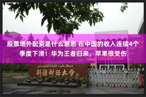股票场外配资是什么意思 在中国的收入连续4个季度下滑!华为王者归来,苹果很受伤
