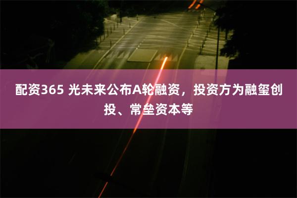 配资365 光未来公布A轮融资,投资方为融玺创投、常垒资本等