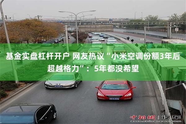 基金实盘杠杆开户 网友热议“小米空调份额3年后超越格力”:5年都没希望