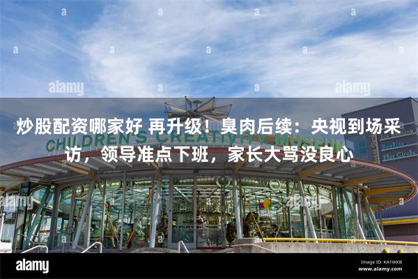 炒股配资哪家好 再升级!臭肉后续:央视到场采访,领导准点下班,家长大骂没良心