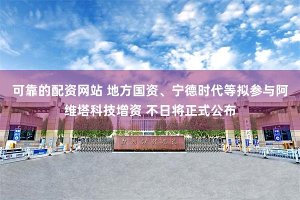 可靠的配资网站 地方国资、宁德时代等拟参与阿维塔科技增资 不日将正式公布