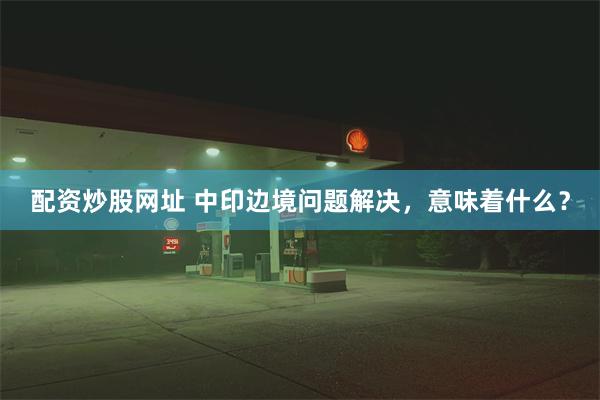 配资炒股网址 中印边境问题解决,意味着什么?