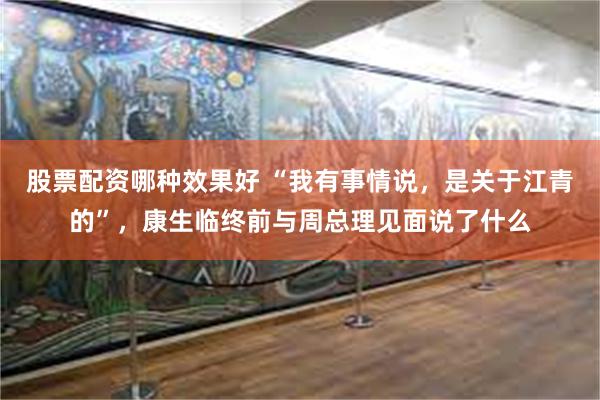 股票配资哪种效果好 “我有事情说,是关于江青的”,康生临终前与周总理见面说了什么