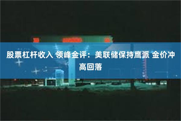股票杠杆收入 领峰金评:美联储保持鹰派 金价冲高回落