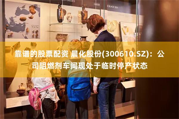 靠谱的股票配资 晨化股份(300610.SZ):公司阻燃剂车间现处于临时停产状态