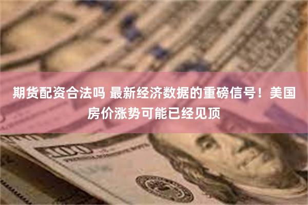 期货配资合法吗 最新经济数据的重磅信号!美国房价涨势可能已经见顶
