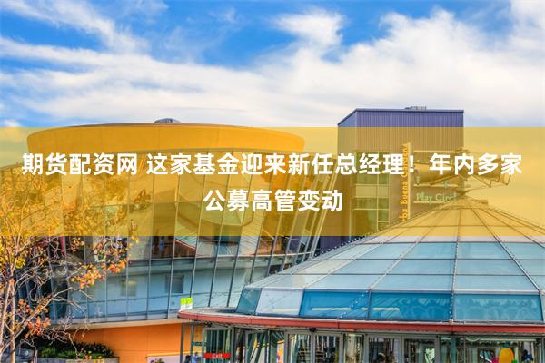 期货配资网 这家基金迎来新任总经理!年内多家公募高管变动