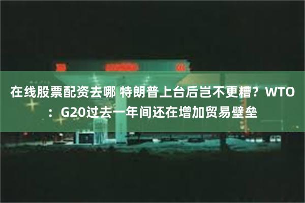 在线股票配资去哪 特朗普上台后岂不更糟?WTO:G20过去一年间还在增加贸易壁垒