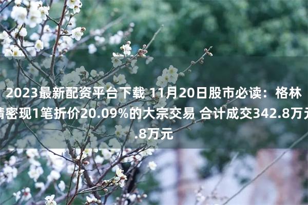 2023最新配资平台下载 11月20日股市必读:格林精密现1笔折价20.09%的大宗交易 合计成交342.8万元