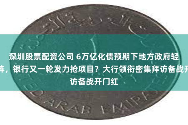 深圳股票配资公司 6万亿化债预期下地方政府轻装上阵,银行又一轮发力抢项目?大行领衔密集拜访备战开门红