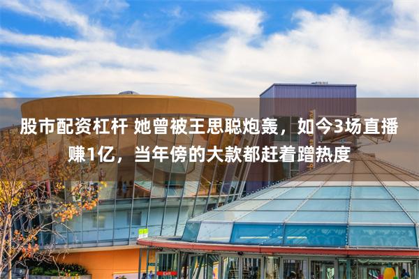 股市配资杠杆 她曾被王思聪炮轰,如今3场直播赚1亿,当年傍的大款都赶着蹭热度