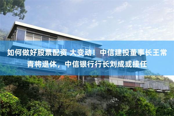 如何做好股票配资 大变动!中信建投董事长王常青将退休,中信银行行长刘成或接任