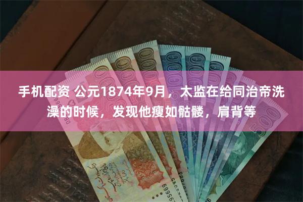 手机配资 公元1874年9月,太监在给同治帝洗澡的时候,发现他瘦如骷髅,肩背等