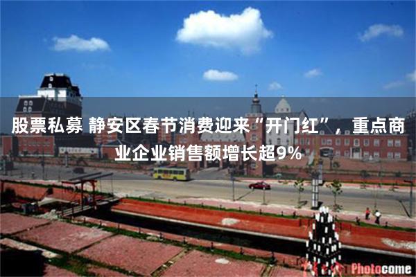 股票私募 静安区春节消费迎来“开门红”,重点商业企业销售额增长超9%