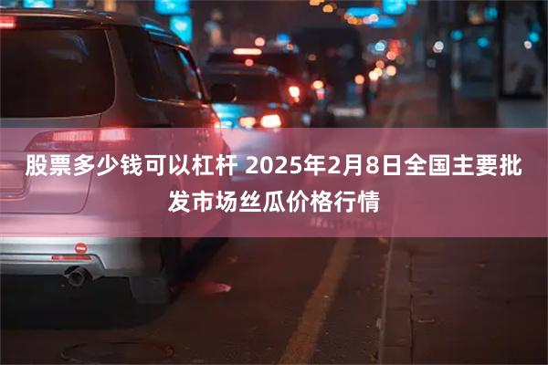 股票多少钱可以杠杆 2025年2月8日全国主要批发市场丝瓜价格行情