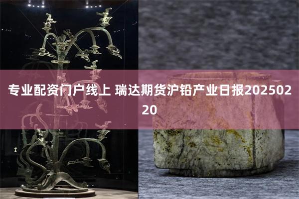 专业配资门户线上 瑞达期货沪铅产业日报20250220