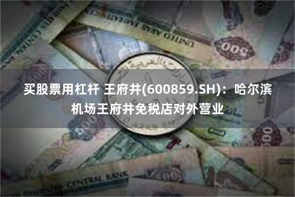 买股票用杠杆 王府井(600859.SH):哈尔滨机场王府井免税店对外营业