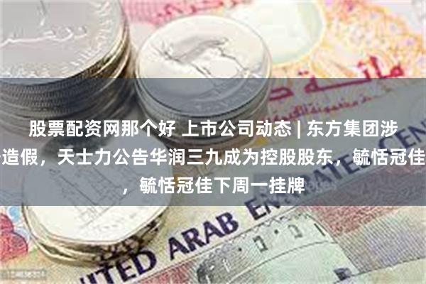 股票配资网那个好 上市公司动态 | 东方集团涉嫌重大财务造假,天士力公告华润三九成为控股股东,毓恬冠佳下周一挂牌