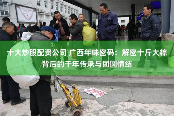 十大炒股配资公司 广西年味密码：解密十斤大粽背后的千年传承与团圆情结