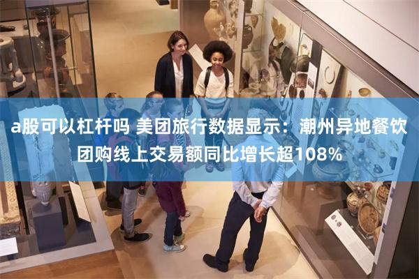a股可以杠杆吗 美团旅行数据显示:潮州异地餐饮团购线上交易额同比增长超108%
