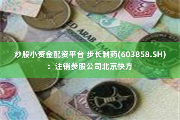 炒股小资金配资平台 步长制药(603858.SH)：注销参股公司北京快方