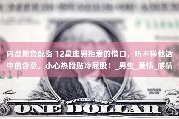 内盘期货配资 12星座男拒爱的借口,听不懂他话中的含意,小心热脸贴冷屁股!_男生_爱情_感情