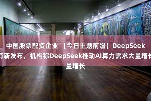 中国股票配资企业 【今日主题前瞻】DeepSeek有新发布,机构称DeepSeek推动AI算力需求大量增长