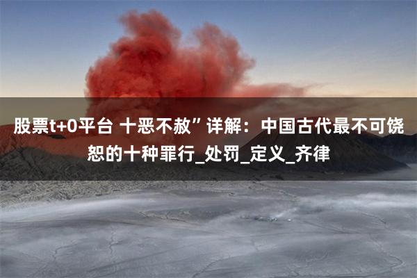 股票t+0平台 十恶不赦”详解:中国古代最不可饶恕的十种罪行_处罚_定义_齐律