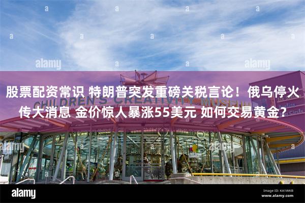 股票配资常识 特朗普突发重磅关税言论!俄乌停火传大消息 金价惊人暴涨55美元 如何交易黄金?