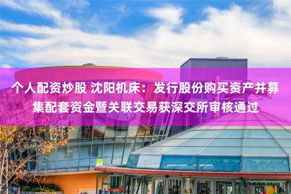 个人配资炒股 沈阳机床：发行股份购买资产并募集配套资金暨关联交易获深交所审核通过