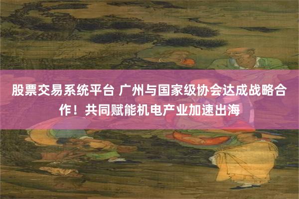 股票交易系统平台 广州与国家级协会达成战略合作!共同赋能机电产业加速出海