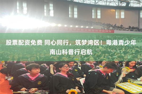 股票配资免费 同心同行,筑梦湾区!粤港青少年南山科普行启航