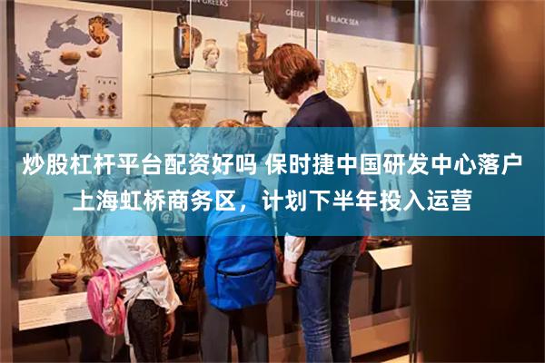 炒股杠杆平台配资好吗 保时捷中国研发中心落户上海虹桥商务区，计划下半年投入运营