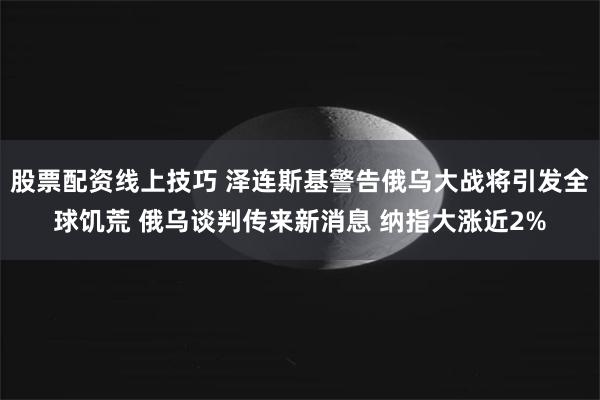 股票配资线上技巧 泽连斯基警告俄乌大战将引发全球饥荒 俄乌谈判传来新消息 纳指大涨近2%