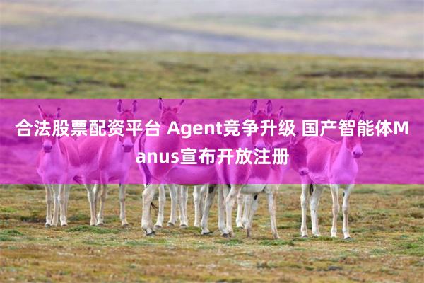 合法股票配资平台 Agent竞争升级 国产智能体Manus宣布开放注册