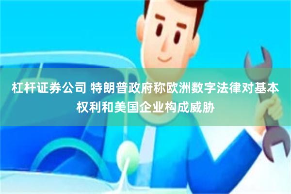 杠杆证券公司 特朗普政府称欧洲数字法律对基本权利和美国企业构成威胁