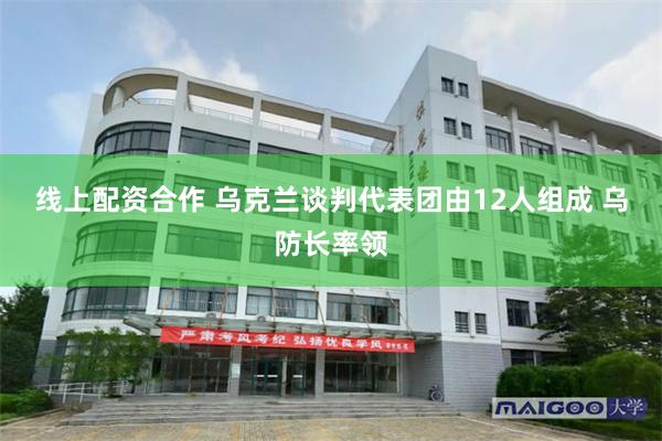 线上配资合作 乌克兰谈判代表团由12人组成 乌防长率领