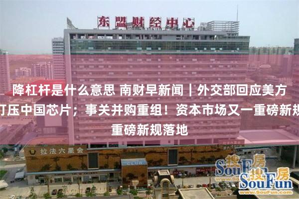 降杠杆是什么意思 南财早新闻|外交部回应美方恶意打压中国芯片;事关并购重组!资本市场又一重磅新规落地