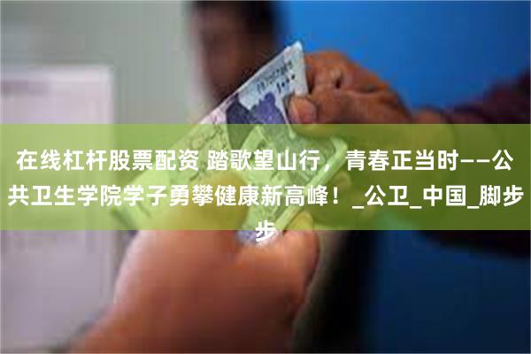 在线杠杆股票配资 踏歌望山行,青春正当时——公共卫生学院学子勇攀健康新高峰!_公卫_中国_脚步