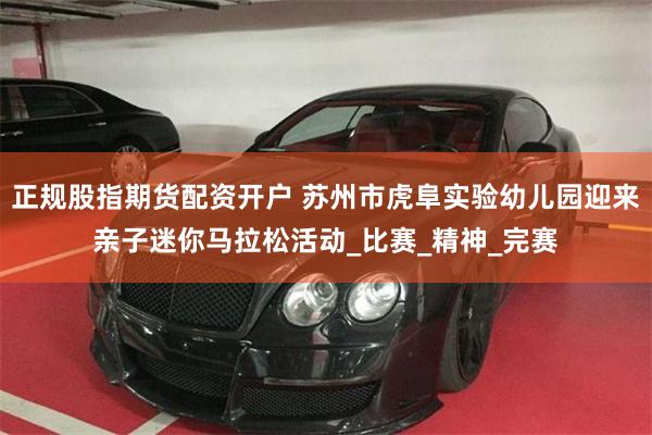 正规股指期货配资开户 苏州市虎阜实验幼儿园迎来亲子迷你马拉松活动_比赛_精神_完赛