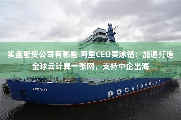 实盘配资公司有哪些 阿里CEO吴泳铭:加速打造全球云计算一张网,支持中企出海