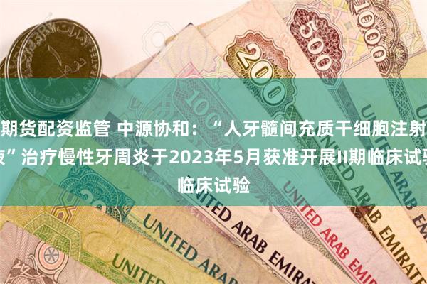 期货配资监管 中源协和：“人牙髓间充质干细胞注射液”治疗慢性牙周炎于2023年5月获准开展II期临床试验