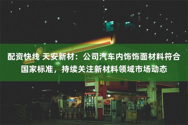 配资快线 天安新材:公司汽车内饰饰面材料符合国家标准,持续关注新材料领域市场动态