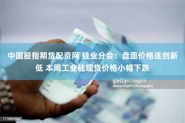 中国股指期货配资网 硅业分会:盘面价格连创新低 本周工业硅现货价格小幅下跌