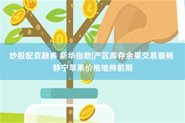 炒股配资融券 新华指数|产区库存余果交易顺畅 静宁苹果价格维持前期