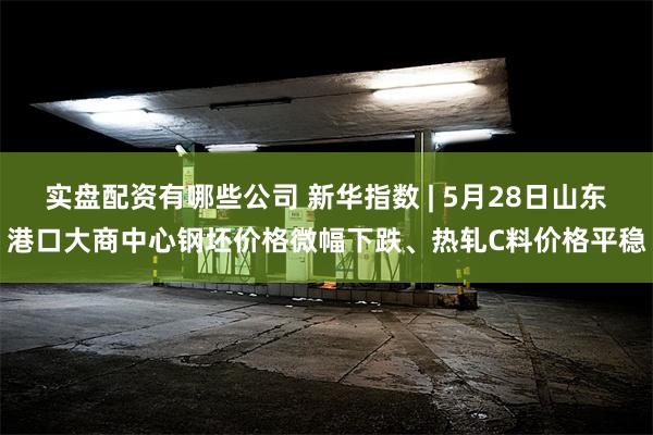 实盘配资有哪些公司 新华指数 | 5月28日山东港口大商中心钢坯价格微幅下跌、热轧C料价格平稳