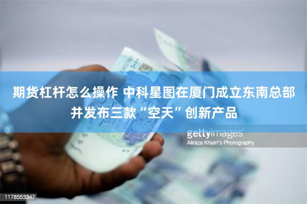 期货杠杆怎么操作 中科星图在厦门成立东南总部并发布三款“空天”创新产品