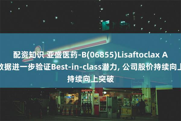 配资知识 亚盛医药-B(06855)Lisaftoclax ASCO数据进一步验证Best-in-class潜力, 公司股价持续向上突破